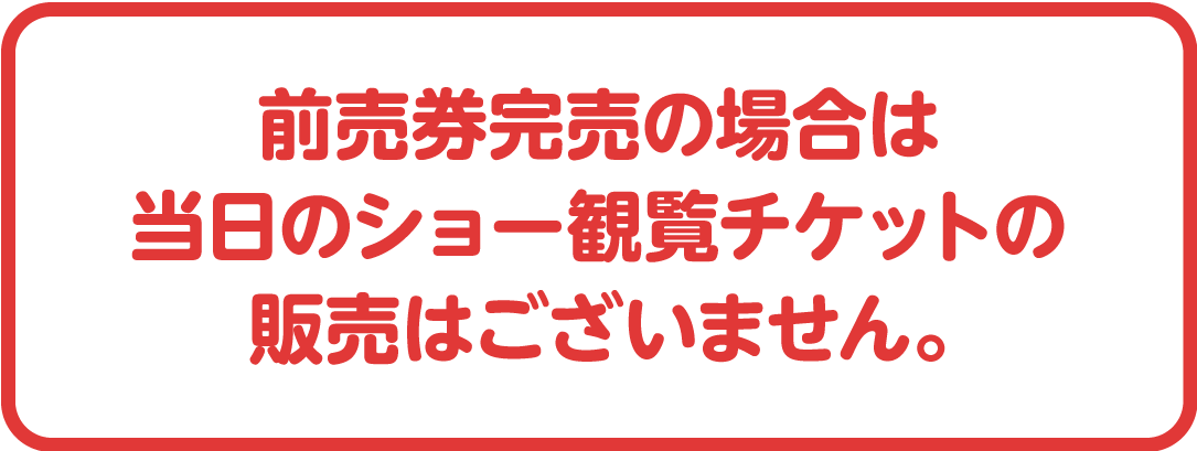 前売券完売の場合は当日のショーの観覧チケットの販売はございません