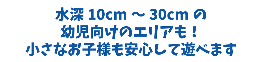 水深10cm～30cmの幼児向けエリアも！小さなお子様も安心して遊べます。